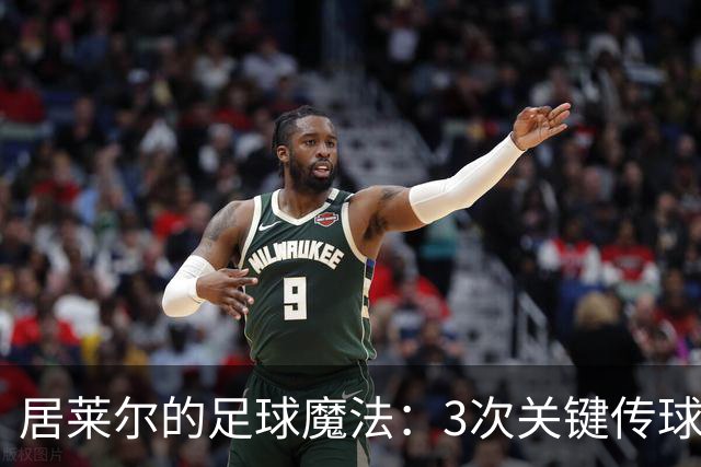 居莱尔的足球魔法：3次关键传球成就全场最佳！